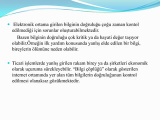 Doğru bilgiye ulaşmak isteyen bireylerin ya güvenilir sitelerden bilgilere erişmesi ya da elde ettiği bilgileri diğer bilgilerle karşılaştırarak zihninde muhakeme ederek onaylatması gerekmektedir.Mason (1986), bilginin doğruluğunun ortaya konulmasında gerçeklik , güvenirlik, tam ve kesin olma gibi konularda kimin sorumlu olduğu gibi soruları gündeme getirerek bilişim çağında büyük miktarda bilgi arasından elde edilecek gerçek, doğru ve güvenilir bilginin önemine dikkat çekmektedir.