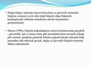   Fikri MülkiyetBilgi çağına gelindiğinde soyut, bireylerin veya grupların entelektüel birikim süreçlerine dayanan, bilgi, fikir veya eser biçimlerinde ifade edilebilecek bir tür üretim ortaya çıkmıştır. Bu üretimin sonucunda ortaya çıkan ürünlerin BİT ile elektronik ortamda kolayca kopyalanabilmesi ve dağıtılabilmesi fikri mülkiyet temelinde birtakım sorunlar ortaya çıkarmıştır. Bilgi çağında fikri mülkiyet, yani kullanılan bilginin kime ait olduğu önde gelen bilişim etiği sorunları arasında yer almaktadır. “Bilginin sahibi kimdir, bilgiye karşılık ödenmesi gereken ekonomik bedel nedir?” gibi sorular fikri mülkiyet kavramı ile ilgili olarak ortaya konması gereken yanıtları içermekedir.