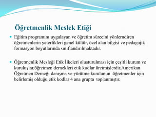 A.  Öğrencilere Yönekik Etik DavranışlarÖğretmen, öğencilerini kasıtlı olarak aşağılamaz.Öğretmen, yasalarca gerekmedikçe öğrencilerine ait gizli bilgileri açıklamaz.Öğretmen, öğrencilerinin sağlık ve güvenliklerine gelebilecek zararlardan korumak için çaba gösterir.Öğretmen, mesleki görevlerini yapabilmek için zihinsel sağlığa, fiziksel olarak dayanma gücüne ve sosyal sağduyuya sahiptir.Öğretmen, bu etik kodlarla ters düşmeyen yazılı okul politikalarına , uygulanabilir kural ve düzenlemelere uyar.B. Mesleki Uygulamalar ve Performansa Yönelik  Etik  Davranış
