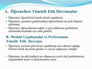 C. Meslektaşlarına Yönelik Etik DavranışÖğretmen, kasten meslektaşları ya da okul sistemi ile ilgili yanlış beyanlarda bulunmaz.Öğretmen, toplumda ve sınıfında yer alan farklı kültür ve değerleri tanımak için çaba gösterir.Öğretmen,okul- toplum ilişkilerinde olumlu ve aktif rol alır.D. Aile ve Topluma Yönelik Etik Davranış