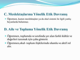 Aydın (2003) öğretmenlik meslek etiği ilkelerini 11 başlık altında toplamıştır1- Profosyonellik2- Hizmette sorumluluk3- Adelet4- Eşitlik5- Sağlıklı ve güvenli bir ortamın sağlanması6- Yolsuzluk yapmamak7- Dürüstlük- doğruluk ve güven8- Tarafsızlık9- Mesleki bağlılık10- Saygı11- Kaynakların etkili kullanımı