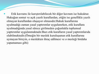       Etik kavramı ile karıştırılabilecek bir diğer kavram ise hukuktur. Hukuğun somut ve açık yazılı kurallardan, etiğin ise genellikle yazılı olmayan kurallardan oluşuyor olmasıdır.Hukuk kurallarına uyulmadığı zaman yasal yaptırımlar uygulanırken, etik kurallara uyulmadığında yasal sürece girilmeden çoğunlukla toplumsal yaptırımlar uygulanmaktadır.Bazı etik kuralların yasal yaptırımlarıda olabilmektedir.(Örneğin bir meslek kuruluşunun etik kurallarına uymayan bireyin, o meslekten ihraç edilmesi ve o mesleği birdaha yapamaması gibi)