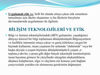Uygulamalı etik ise, belli bir alanda ortaya çıkan etik sorunların tartışılması için ilkeler oluşturma ve bu ilkelerin bireylerin davranışlarında uygulanması ile ilgilenir.    BİLİŞİM TEKNOLOJİLERİ VE ETİKBilgi ve iletişim teknolojilerindeki (BİT) gelişmeler, yaşadığımız dünyayı küresel bir bilgi toplumuna dönüştürmüştür.Bilgisayarların ve özellikle internetin ortaya çıkışı ve geniş kitlelerce yaygın bir biçimde kullanımı, insan yaşamını bir anlamda “elektronik” veya bir başka deyişle e-yaşam biçimine dönüştürmüştür.E-yaşam ,e-toplum,e-devlet, e-posta gibi diğer birçok teknolojik terminolojinin insan hayatına girmesi ile yüzyllardır süregelen alışkanlıkların, düşünce kalıplarının, olgu ve olayların söz konusu yeni bağlam çerçevesinde yeniden ele alınmasına gereksinim doğmuştur.Bilgi çağının en belirgin özelliklerinden birisi nitelik ve nicelik olarak artan biliginin BİT aracılığı ile hızlı bir biçimde yayılmasıdır.Film, müzik,kitap gibi fikir ve sanat eserleri de yine çoklu ortam (multimedia )destekli gelişmiş BİT ile binlerce kullanıcıya iletilebilmektedir. Bilişim etiğine ilişkin günlük hayatta en sık kullandığımız kavramlar bilgisayar etiği ve internet etiğidir.Bilgisayar etiği; sürekli gelişen bilgisayar teknolojilerindeki kavram,politika ve değerler arasındaki ilişkileri ele alan dinamik ve karmaşık bir çalışma alanı biçiminde tanımlanabilir.