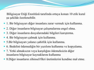 9.Yazdığınız programın veya tasarladığınız sistemin sosyal sonuçları ile ilgili olarak düşünün.10.Bilgisayarı yakınınızdaki insanları düşünerek ve saygı duyarak kullanın.   İnternet etiği, internet üzerinde kabul edilebilir ya da kabul edilemez davranışları belirleyen kurallardır. Shea (2003) internet etiği hakkında 10 temel kural belirlemiştir:1. İnsan olduğunu unutmayın.2. İnternet ortamında gerçek hayatta davrandığınız gibi davranın.3.Sanal ortamda bulunduğunuz yerin bilincinde olarak davranışta bulunun.4. İnsanların zamanlarına ve internet erişim olanaklarına saygı gösterin.