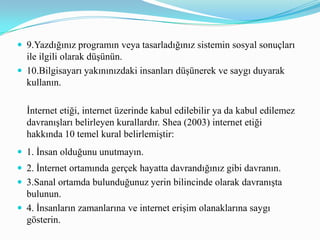 5.İnternette güzel görünün.6.Bilgilerinizi paylaşın.7.Ateşli tartışmalarda kontrolünüzü kaybetmeyin.8.İnsanların özel hayatlarına saygı gösterin.9.Gücünüzü kötüye kullanmayın.10. İnsanların hatalarına karşı bağışlayı olun.