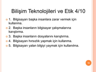  1. Bilgisayarı başka insanlara zarar vermek için
kullanma.
 2. Başka insanların bilgisayar çalışmalarına
karıştırma.
 3. Başka insanların dosyalarını karıştırma.
 4. Bilgisayarı hırsızlık yapmak için kullanma.
 5. Bilgisayarı yalan bilgiyi yaymak için kullanılma.
10
Bilişim Teknolojileri ve Etik 4/10
 