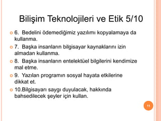  6. Bedelini ödemediğimiz yazılımı kopyalamaya da
kullanma.
 7. Başka insanların bilgisayar kaynaklarını izin
almadan kullanma.
 8. Başka insanların entelektüel bilgilerini kendimize
mal etme.
 9. Yazılan programın sosyal hayata etkilerine
dikkat et.
 10.Bilgisayarı saygı duyulacak, hakkında
bahsedilecek şeyler için kullan.
11
Bilişim Teknolojileri ve Etik 5/10
 