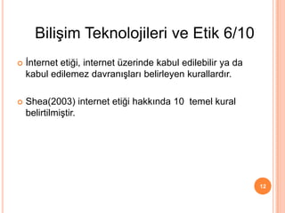  İnternet etiği, internet üzerinde kabul edilebilir ya da
kabul edilemez davranışları belirleyen kurallardır.
 Shea(2003) internet etiği hakkında 10 temel kural
belirtilmiştir.
12
Bilişim Teknolojileri ve Etik 6/10
 