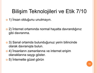  1) İnsan olduğunu unutmayın.
 2) İnternet ortamında normal hayatta davrandığınız
gibi davranma.
 3) Sanal ortamda bulunduğunuz yerin bilincinde
olarak davranışta bulun.
 4) İnsanların zamanlarına ve internet erişim
olanaklarına saygı göster.
 5) İnternette güzel görün
13
Bilişim Teknolojileri ve Etik 7/10
 
