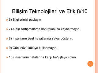  6) Bilgilerinizi paylaşın
 7) Ateşli tartışmalarda kontrolünüzü kaybetmeyin.
 8) İnsanların özel hayatlarına saygı gösterin.
 9) Gücünüzü kötüye kullanmayın.
 10) İnsanların hatalarına karşı bağışlayıcı olun.
14
Bilişim Teknolojileri ve Etik 8/10
 