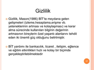 Gizlilik, Mason(1986) BİT’te meydana gelen
gelişmeleri (izleme,hesaplama,erişme vb.
yeteneklerinin artması ve kolaylaşması) ve karar
alma sürecinde kullanılan bilginin değerinin
artmasının bireylerin özel yaşantı alanlarını tehdit
eden iki önemli güç olduğunu belirtmiştir.
 BİT yardımı ile bankacılık, ticaret , iletişim, eğlence
ve eğitim etkinlikleri hızlı ve kolay bir biçimde
gerçekleştirilebilmektedir
17
Gizlilik
 