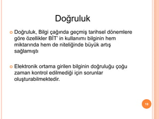  Doğruluk, Bilgi çağında geçmiş tarihsel dönemlere
göre özellikler BİT’ in kullanımı bilginin hem
miktarında hem de niteliğinde büyük artış
sağlamıştı
 Elektronik ortama girilen bilginin doğruluğu çoğu
zaman kontrol edilmediği için sorunlar
oluşturabilmektedir.
18
Doğruluk
 