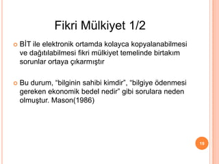  BİT ile elektronik ortamda kolayca kopyalanabilmesi
ve dağıtılabilmesi fikri mülkiyet temelinde birtakım
sorunlar ortaya çıkarmıştır
 Bu durum, “bilginin sahibi kimdir”, “bilgiye ödenmesi
gereken ekonomik bedel nedir” gibi sorulara neden
olmuştur. Mason(1986)
19
Fikri Mülkiyet 1/2
 
