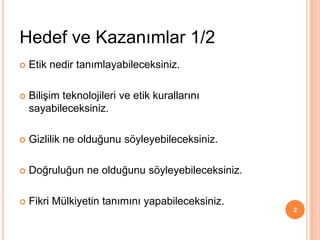  Etik nedir tanımlayabileceksiniz.
 Bilişim teknolojileri ve etik kurallarını
sayabileceksiniz.
 Gizlilik ne olduğunu söyleyebileceksiniz.
 Doğruluğun ne olduğunu söyleyebileceksiniz.
 Fikri Mülkiyetin tanımını yapabileceksiniz.
Hedef ve Kazanımlar 1/2
2
 