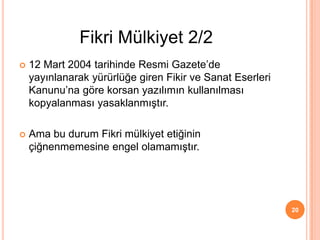  12 Mart 2004 tarihinde Resmi Gazete’de
yayınlanarak yürürlüğe giren Fikir ve Sanat Eserleri
Kanunu’na göre korsan yazılımın kullanılması
kopyalanması yasaklanmıştır.
 Ama bu durum Fikri mülkiyet etiğinin
çiğnenmemesine engel olamamıştır.
20
Fikri Mülkiyet 2/2
 