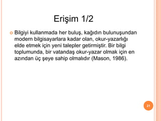  Bilgiyi kullanmada her buluş, kağıdın bulunuşundan
modern bilgisayarlara kadar olan, okur-yazarlığı
elde etmek için yeni talepler getirmiştir. Bir bilgi
toplumunda, bir vatandaş okur-yazar olmak için en
azından üç şeye sahip olmalıdır (Mason, 1986).
21
Erişim 1/2
 