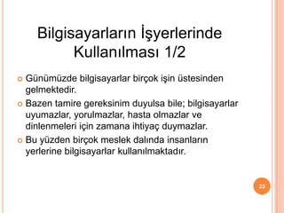  Günümüzde bilgisayarlar birçok işin üstesinden
gelmektedir.
 Bazen tamire gereksinim duyulsa bile; bilgisayarlar
uyumazlar, yorulmazlar, hasta olmazlar ve
dinlenmeleri için zamana ihtiyaç duymazlar.
 Bu yüzden birçok meslek dalında insanların
yerlerine bilgisayarlar kullanılmaktadır.
23
Bilgisayarların İşyerlerinde
Kullanılması 1/2
 