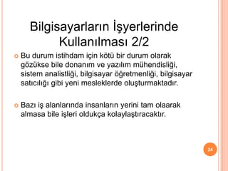 Bu durum istihdam için kötü bir durum olarak
gözükse bile donanım ve yazılım mühendisliği,
sistem analistliği, bilgisayar öğretmenliği, bilgisayar
satıcılığı gibi yeni mesleklerde oluşturmaktadır.
 Bazı iş alanlarında insanların yerini tam olaarak
almasa bile işleri oldukça kolaylaştıracaktır.
24
Bilgisayarların İşyerlerinde
Kullanılması 2/2
 