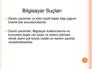  Zararlı yazılımlar ve kötü niyetli kişiler bilgi çağının
önemli etik sorunlarındandır.
 Zararlı yazılımlar, Bilgisayar kullanıcılarına ve
kurumlara başta veri kaybı ve sistem çökmesi
olmak üzere çok büyük maddi ve manevi zararlar
verebilmektedirler.
25
Bilgisayar Suçları
 