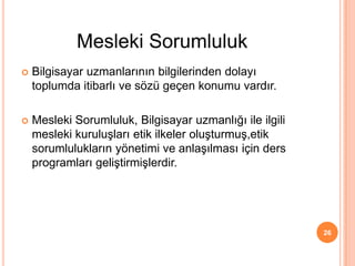  Bilgisayar uzmanlarının bilgilerinden dolayı
toplumda itibarlı ve sözü geçen konumu vardır.
 Mesleki Sorumluluk, Bilgisayar uzmanlığı ile ilgili
mesleki kuruluşları etik ilkeler oluşturmuş,etik
sorumlulukların yönetimi ve anlaşılması için ders
programları geliştirmişlerdir.
26
Mesleki Sorumluluk
 
