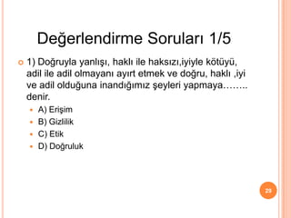 1) Doğruyla yanlışı, haklı ile haksızı,iyiyle kötüyü,
adil ile adil olmayanı ayırt etmek ve doğru, haklı ,iyi
ve adil olduğuna inandığımız şeyleri yapmaya……..
denir.
 A) Erişim
 B) Gizlilik
 C) Etik
 D) Doğruluk
29
Değerlendirme Soruları 1/5
 