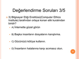 31
 3) Bilgisayar Etiği Enstitüsü(Computer Ethics
Institute) tarafından ortaya konan etik kuralından
biridir?
 A) İnternette güzel görün
 B) Başka insanların dosyalarını karıştırma.
 C) Gücünüzü kötüye kullanın.
 D) İnsanların hatalarına karşı acımasız olun.
Değerlendirme Soruları 3/5
 