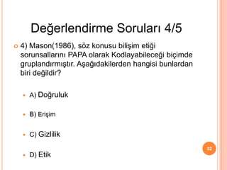  4) Mason(1986), söz konusu bilişim etiği
sorunsallarını PAPA olarak Kodlayabileceği biçimde
gruplandırmıştır. Aşağıdakilerden hangisi bunlardan
biri değildir?
 A) Doğruluk
 B) Erişim
 C) Gizlilik
 D) Etik
32
Değerlendirme Soruları 4/5
 