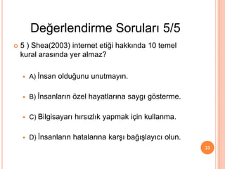  5 ) Shea(2003) internet etiği hakkında 10 temel
kural arasında yer almaz?
 A) İnsan olduğunu unutmayın.
 B) İnsanların özel hayatlarına saygı gösterme.
 C) Bilgisayarı hırsızlık yapmak için kullanma.
 D) İnsanların hatalarına karşı bağışlayıcı olun.
33
Değerlendirme Soruları 5/5
 