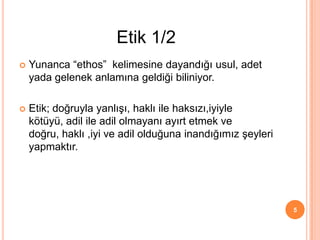  Yunanca “ethos” kelimesine dayandığı usul, adet
yada gelenek anlamına geldiği biliniyor.
 Etik; doğruyla yanlışı, haklı ile haksızı,iyiyle
kötüyü, adil ile adil olmayanı ayırt etmek ve
doğru, haklı ,iyi ve adil olduğuna inandığımız şeyleri
yapmaktır.
5
Etik 1/2
 