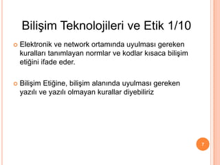  Elektronik ve network ortamında uyulması gereken
kuralları tanımlayan normlar ve kodlar kısaca bilişim
etiğini ifade eder.
 Bilişim Etiğine, bilişim alanında uyulması gereken
yazılı ve yazılı olmayan kurallar diyebiliriz
7
Bilişim Teknolojileri ve Etik 1/10
 