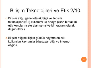  Bilişim etiği, genel olarak bilgi ve iletişim
teknolojileri(BİT) kullanımı ile ortaya çıkan bir takım
etik konularını ele alan şemsiye bir kavram olarak
düşünülebilir.
 Bilişim etiğine ilişkin günlük hayatta en sık
kullanılan kavramlar bilgisayar etiği ve internet
etiğidir.
8
Bilişim Teknolojileri ve Etik 2/10
 