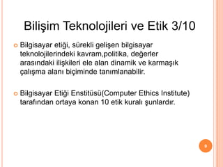  Bilgisayar etiği, sürekli gelişen bilgisayar
teknolojilerindeki kavram,politika, değerler
arasındaki ilişkileri ele alan dinamik ve karmaşık
çalışma alanı biçiminde tanımlanabilir.
 Bilgisayar Etiği Enstitüsü(Computer Ethics Institute)
tarafından ortaya konan 10 etik kuralı şunlardır.
9
Bilişim Teknolojileri ve Etik 3/10
 