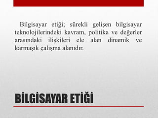 BİLGİSAYAR ETİĞİ
Bilgisayar etiği; sürekli gelişen bilgisayar
teknolojilerindeki kavram, politika ve değerler
arasındaki ilişkileri ele alan dinamik ve
karmaşık çalışma alanıdır.
 
