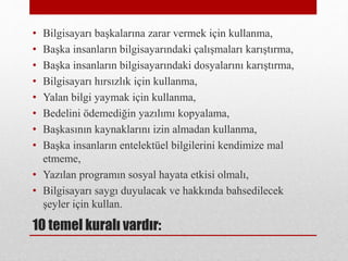 10 temel kuralı vardır:
• Bilgisayarı başkalarına zarar vermek için kullanma,
• Başka insanların bilgisayarındaki çalışmaları karıştırma,
• Başka insanların bilgisayarındaki dosyalarını karıştırma,
• Bilgisayarı hırsızlık için kullanma,
• Yalan bilgi yaymak için kullanma,
• Bedelini ödemediğin yazılımı kopyalama,
• Başkasının kaynaklarını izin almadan kullanma,
• Başka insanların entelektüel bilgilerini kendimize mal
etmeme,
• Yazılan programın sosyal hayata etkisi olmalı,
• Bilgisayarı saygı duyulacak ve hakkında bahsedilecek
şeyler için kullan.
 