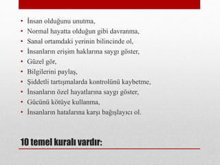 10 temel kuralı vardır:
• İnsan olduğunu unutma,
• Normal hayatta olduğun gibi davranma,
• Sanal ortamdaki yerinin bilincinde ol,
• İnsanların erişim haklarına saygı göster,
• Güzel gör,
• Bilgilerini paylaş,
• Şiddetli tartışmalarda kontrolünü kaybetme,
• İnsanların özel hayatlarına saygı göster,
• Gücünü kötüye kullanma,
• İnsanların hatalarına karşı bağışlayıcı ol.
 