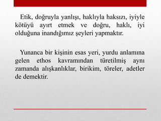 Etik, doğruyla yanlışı, haklıyla haksızı, iyiyle
kötüyü ayırt etmek ve doğru, haklı, iyi
olduğuna inandığımız şeyleri yapmaktır.
Yunanca bir kişinin esas yeri, yurdu anlamına
gelen ethos kavramından türetilmiş aynı
zamanda alışkanlıklar, birikim, töreler, adetler
de demektir.
 