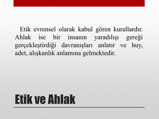 Etik ve Ahlak
Etik evrensel olarak kabul gören kurallardır.
Ahlak ise bir insanın yaradılışı gereği
gerçekleştirdiği davranışları anlatır ve huy,
adet, alışkanlık anlamına gelmektedir.
 