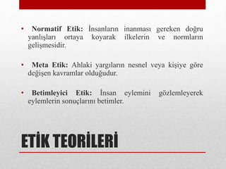 ETİK TEORİLERİ
• Normatif Etik: İnsanların inanması gereken doğru
yanlışları ortaya koyarak ilkelerin ve normların
gelişmesidir.
• Meta Etik: Ahlaki yargıların nesnel veya kişiye göre
değişen kavramlar olduğudur.
• Betimleyici Etik: İnsan eylemini gözlemleyerek
eylemlerin sonuçlarını betimler.
 