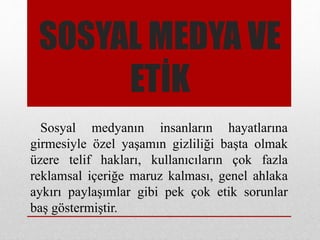 SOSYAL MEDYA VE
ETİK
Sosyal medyanın insanların hayatlarına
girmesiyle özel yaşamın gizliliği başta olmak
üzere telif hakları, kullanıcıların çok fazla
reklamsal içeriğe maruz kalması, genel ahlaka
aykırı paylaşımlar gibi pek çok etik sorunlar
baş göstermiştir.
 