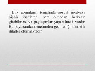 Etik sorunların temelinde sosyal medyaya
hiçbir kısıtlama, şart olmadan herkesin
girebilmesi ve paylaşımlar yapabilmesi vardır.
Bu paylaşımlar denetimden geçmediğinden etik
ihlaller oluşmaktadır.
 