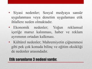 Etik sorunların 3 nedeni vardır.
• Siyasi nedenler; Sosyal medyaya sansür
uygulanması veya denetim uygulaması etik
ihlallere neden olmaktadır.
• Ekonomik nedenler; Yoğun reklamsal
içeriğe maruz kalınması, haber ve reklam
ayrımının ortadan kalkması.
• Kültürel nedenler; Mahremiyetin çiğnenmesi
gibi pek çok konuda bilinç ve eğitim eksikliği
de nedenler arasındadır.
 