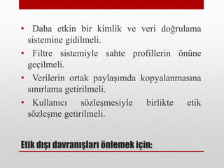 • Daha etkin bir kimlik ve veri doğrulama
sistemine gidilmeli.
• Filtre sistemiyle sahte profillerin önüne
geçilmeli.
• Verilerin ortak paylaşımda kopyalanmasına
sınırlama getirilmeli.
• Kullanıcı sözleşmesiyle birlikte etik
sözleşme getirilmeli.
Etik dışı davranışları önlemek için:
 
