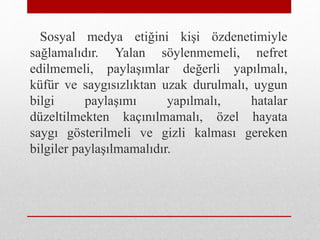 Sosyal medya etiğini kişi özdenetimiyle
sağlamalıdır. Yalan söylenmemeli, nefret
edilmemeli, paylaşımlar değerli yapılmalı,
küfür ve saygısızlıktan uzak durulmalı, uygun
bilgi paylaşımı yapılmalı, hatalar
düzeltilmekten kaçınılmamalı, özel hayata
saygı gösterilmeli ve gizli kalması gereken
bilgiler paylaşılmamalıdır.
 