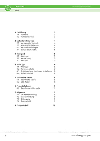 Technische Änderungen und Irrtümer vorbehalten.
2
LADEFOXX Die modulare Stromtankstelle
Inhalt
1 Einführung 3
1.1 Vorwort 3
1.2 Funktionsweise 3
2 Sicherheitshinweise 4
2.1 Verwendete Symbole 4
2.2 Körperliche Gefahren 4
2.3 Bei Gerätestörungen 5
2.4 Schutz des Gerätes 5
3 Transport 5
3.1 Lagerung 5
3.2 Verpackung 5
3.3 Versand 5
4 Montage 6
4.1 Montage 6
4.2 Personenschutz 7
4.3 Ersteinweisung durch den Installateur 8
4.4 Bohrschablone 8
5 Technische Daten 8
5.1 Technische Daten 8
5.2 LED-Faben 8
6 Fehlerbehebung 9
6.1 Tabelle zur Fehlersuche 9
7 Allgemein 9
7.1 CE-Kennzeichnung 9
7.2 Gewährleistung 9
7.3 Entsorgung 9
7.4 Typenschild 9
8 Prüfprotokoll 10
wfx2020 ETIK666_BA_Wallbox-MIKRO_4Auflage.indd © westa-gruppe 09.11.2020 mf
 