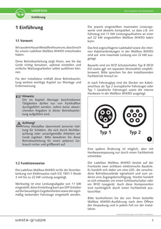 Technische Änderungen und Irrtümer vorbehalten.
3
LADEFOXX Die modulare Stromtankstelle
1 Einführung
1.1 Vorwort
WirausdemHauseWestaflexfreuenuns,dassSiesich
für unsere Ladefoxx Wallbox MIKRO entschieden
haben.
Diese Betriebsanleitung zeigt Ihnen, wie Sie das
Gerät richtig benutzen, optimal einstellen und
einfache Wartungsarbeiten selbst ausführen kön-
nen.
Für den Installateur enthält diese Betriebsanlei-
tung weitere wichtige Kapitel zur Montage und
Ersteinweisung.
Hinweis:
Die im Kapitel Montage beschriebenen
Tätigkeiten dürfen nur von Fachkräften
durchgeführt werden, sofern keine abwei-
chenden Angaben in dieser Betriebsanlei-
tung aufgeführt sind.
Achtung!
Firma Westaflex übernimmt keinerlei Haf-
tung für Schäden, die sich durch Nichtbe-
achtung oder unsachgemäße Arbeiten am
Gerät ergeben. Bitte bewahren Sie diese
Betriebsanleitung für einen späteren Ge-
brauch sicher und griffbereit auf.
1.2 Funktionsweise
Die Ladefoxx Wallbox MIKRO ist für die Strombe-
tankung von Elektroautos nach ICE 1851-1 Mode
3 mit bis zu 22 kW Leistung ausgelegt.
Werkseitig ist eine Leistungsabgabe von 11 kW
eingestellt; diese Einstellung kann per DIP-Schalter
aufdiebauseitigenGegebenheitensowiedieregel-
mäßig tankenden Fahrzeuge eingestellt werden.
Die jeweils eingestellten maximalen Leistungs-
werte sind abwärts kompatibel, so dass z.B. ein
Fahrzeug mit 11 kW Leistungsaufnahme an einer
auf 22 kW eingestellten Wallbox MIKRO laden
kann.
Das fest angeschlagene Ladekabel sowie die inter-
nen Kabelverbindungen in der Wallbox MIKRO
sind auf eine maximale Leistung von 22 kW aus-
gelegt.
Bauseits sind ein RCD Schutzschalter Typ B (RCD
EV) sowie ggf. ein separater Stromzähler empfeh-
lenswert. Bitte sprechen Sie den installierenden
Fachbetrieb hierauf an.
Je nach Fahrzeugtyp sind die Stecker am Kabel-
anschluss als Typ 2 (europäische Fahrzeuge) oder
Typ 1 (asiatische Fahrzeuge) sowie die interne
Hardware in der Wallbox MIKRO ausgelegt.
Typ 1 Typ 2
Eine spätere Änderung ist möglich, aber mit
Hardwareanpassung nur durch einen Fachbetrieb
umsetzbar.
Die Ladefoxx Wallbox MIKRO besitzt auf der
Frontseite zwei sichtbare elektronische Bauteile.
Es handelt sich dabei um eine LED, die verschie-
dene Betriebszustände signalisiert und zum an-
deren eine Zugangsberechtigung. Hierbei handelt
es sich entweder um einen Schlüsselschalter oder
ein RFID Lesegerät. Auch diese Komponenten
sind nachträglich durch einen Fachbetrieb aus-
tauschbar.
Bitte kontrollieren Sie die von Ihnen bestellte
Wallbox MIKRO-Ausführung nach dem Öffnen
der Verpackung und in jedem Fall vor der Instal-
lation.
Einführung
1
 