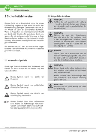 Technische Änderungen und Irrtümer vorbehalten.
4
LADEFOXX Die modulare Stromtankstelle
2 Sicherheitshinweise
Dieses Gerät ist so konstruiert, dass Sie keiner
Gefährdung ausgesetzt sind, wenn Sie diese Be-
triebsanleitung befolgen. Überprüfen Sie nach je-
der Arbeit am Gerät die einwandfreie Funktion.
Wenn es Anzeichen für einen technischen Defekt
am Gerät gibt: Schalten Sie sofort das Gerät aus,
sperren Sie die entsprechende Sicherung in Ihrer
Hausinstallation und sorgen für eine ausreichende
Lüftung. Informieren Sie umgehend den zuständi-
gen Installateur.
Die Wallbox MIKRO darf nur durch eine ausge-
wiesene Elektrofachkraft installiert und in Betrieb
genommen werden.
2.1 Verwendete Symbole
Dreieckige Symbole dienen Ihrer Sicherheit und
weisen auf akute Gefahr für Ihr Leben und Ihre
Gesundheit hin.
Dieses Symbol warnt vor Gefahr für
Personen.
Dieses Symbol warnt vor gefährlicher
elektrischer Spannung.
Dieses Symbol warnt vor Gefahr der
Beschädigung des Gerätes.
Dieses Symbol dient Ihrer Information
und macht auf notwendige Verhaltens-
weisen aufmerksam oder weist auf wich-
tige oder zusätzliche Informationen hin.
2.2 Körperliche Gefahren
ACHTUNG!
Achten Sie auf ausreichende Lüftung.
– Sonst besteht die Gefahr von Schäden
am Gebäude und gesundheitlicher Be-
einträchtigung.
ACHTUNG!
Führen Sie nur die Anweisungen
aus, die auch für Sie bestimmt sind.
– Bei unsachgemäßen Arbeiten insbe-
sondere an elektrischen Teilen besteht
Lebensgefahr und die Gefahr der Be-
schädigung des Gerätes.
Hinweis:
Dieses Gerät ist so konstruiert, dass Sie
keiner Gefährdung ausgesetzt sind, wenn
Sie das Gerät wie vorgesehen betreiben
und die Betriebsanleitung befolgen.
ACHTUNG!
Dieses Gerät sollte ohne Aufsicht nicht
von Kindern oder gebrechlichen Perso-
nen bedient werden.
Kinder sollten stets beaufsichtigt wer-
den, damit das Gerät nicht als Spielzeug
gebraucht wird.
ACHTUNG!
Trennen Sie vor jeder Arbeit am Gerät
die Sicherung.
Sicherheitshinweise
 