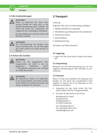 Technische Änderungen und Irrtümer vorbehalten.
5
LADEFOXX Die modulare Stromtankstelle
2.3 Bei Gerätestörungen
ACHTUNG!
Wenn es Anzeichen für einen tech-
nischen Defekt am Gerät oder an der
Netzanschlussleitung gibt: Schalten Sie
sofort das Gerät aus. Informieren Sie
umgehend den zuständigen Installateur.
Bei Beschädigungen darf das Gerät nicht
betrieben werden.
ACHTUNG!
Die RCD-Sicherung des Gerätes muss
leicht erreichbar sein, um bei Störungen
das Gerät schnell vom Netz trennen zu
können.
2.4 Schutz des Gerätes
ACHTUNG!
Führen Sie die angegebenen War-
tungsarbeiten am Gerät in den an-
gegebenen Abständen durch.
– Mangelhafte Wartung kann Schäden
am Gerät hervorrufen.
ACHTUNG!
Bei Reparaturen dürfen nur Originaltei-
le als Austauschteile verwendet werden.
Sonst Gefahr des Funktionsverlustes und
weitere Gefahren für Personen.
3 Transport
Lieferung
Folgende Teile sind im Lieferumfang enthalten:
1 Wallbox MIKRO mit Ladekabel
2 Wandhalterung (Parkposition) für Ladestecker
3 Schlüssel (2 Stück)
3 Bohrschablone
4 Betriebsanleitung
Schrauben und Dübel (bauseits)
3.1 Lagerung
• Lagern Sie das Gerät sicher, trocken und staub-
frei.
3.2 Verpackung
Bewahren Sie die Lieferverpackung auf, um eine
mögliche Rücksendung an den Hersteller zu ver-
einfachen.
3.3 Versand
Wenn im Falle eines Defektes eine Reparatur des
Gerätes vor Ort durch den Kundendienst nicht
möglich ist, können Sie es zur Reparatur an den
Hersteller einschicken:
• Verpacken Sie das Gerät sicher. Der Her-
steller haftet nicht für Transportschäden.
• Schicken Sie das Gerät an die Firma:
Westaflexwerk GmbH
Kundenservice
Thaddäusstraße 5
D-33334 Gütersloh
Fon+49 05241/401-0
Fax +49 05241/401-3411
westaflex@westa.net
Transport
 