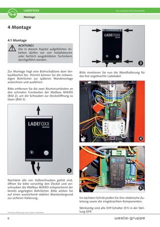 Technische Änderungen und Irrtümer vorbehalten.
6
LADEFOXX Die modulare Stromtankstelle
4 Montage
4.1 Montage
ACHTUNG!
Die in diesem Kapitel aufgeführten Ar-
beiten dürfen nur von Installateuren
oder fachlich ausgebildeten Technikern
durchgeführt werden.
Zur Montage liegt eine Bohrschablone dem Ver-
kaufskarton bei. Hiermit können Sie die notwen-
digen Bohrlöcher zur späteren Wandmontage
anzeichnen und ausführen.
Bitte entfernen Sie die zwei Aluminiumleisten an
den schmalen Frontseiten der Wallbox MIKRO
(Bild 2), um die Schrauben zur Deckelöffnung zu
lösen (Bild 3).
Nachdem alle vier Halteschrauben gelöst sind,
öffnen Sie bitte vorsichtig den Deckel und ver-
schrauben die Wallbox MIKRO entsprechend der
bereits angelegten Bohrlöcher. Bitte achten Sie
auf einen ausreichend stabilen Wanduntergrund
zur sicheren Halterung.
Bitte montieren Sie nun die Wandhalterung für
das fest angebrachte Ladekabel.
Im nächsten Schritt prüfen Sie Ihre elektrische Zu-
leitung sowie die eingebrachten Komponenten.
Werkseitig sind alle DIP-Schalter (S1) in der Stel-
lung OFF.
Montage
2
4
5
3
 