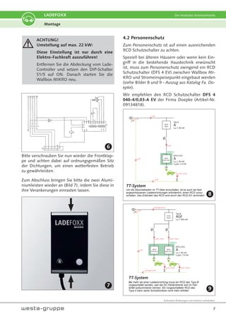 Technische Änderungen und Irrtümer vorbehalten.
7
LADEFOXX Die modulare Stromtankstelle
ACHTUNG!
Umstellung auf max. 22 kW:
Diese Einstellung ist nur durch eine
Elektro-Fachkraft auszuführen!
Entfernen Sie die Abdeckung vom Lade-
Controller und setzen den DIP-Schalter
S1/5 auf ON. Danach starten Sie die
Wallbox MIKRO neu.
Bitte verschrauben Sie nun wieder die Frontklap-
pe und achten dabei auf ordnungsgemäßen Sitz
der Dichtungen, um einen wetterfesten Betrieb
zu gewährleisten.
Zum Abschluss bringen Sie bitte die zwei Alumi-
niumleisten wieder an (Bild 7), indem Sie diese in
ihre Verankerungen einrasten lassen.
4.2 Personenschutz
Zum Personenschutz ist auf einen ausreichenden
RCD Schutzschalter zu achten.
Speziell bei älteren Häusern oder wenn kein Ein-
griff in die bestehende Haustechnik erwünscht
ist, muss zum Personenschutz zwingend ein RCD
Schutzschalter (DFS 4 EV) zwischen Wallbox MI-
KRO und Stromeinspeisepunkt eingebaut werden
(siehe Bilder 8 und 9 - Auszug aus Katalog Fa. Do-
epke).
Wir empfehlen den RCD Schutzschalter DFS 4
040-4/0,03-A EV der Firma Doepke (Artikel-Nr.
09134818).
RCD
DFS 4 EV
Wallbox
DFS 4 EV
A
I¨n = 30 mA
I¨nDC = 6 mA
iF DC
iF DC
iF DC
iF DC
iF DC
iF DC = 6 mA
RCD
Typ A
Typ A
A
I¨n = 30 mA
TT-System
Um die Abschaltzeiten im TT-Netz einzuhalten, ist es auch bei fest-
angeschlossenen Ladeeinrichtungen erforderlich, einen RCD vorzu-
schalten. Das Erblinden des RCD wird durch den RCD EV verhindert.
Wallbox
DFS 4 EV
A
I¨n = 30 mA
I¨nDC = 6 mA
iF DC
iF DC
iF DC = 6 mA
iF DC = 6 mA iF DC = 6 mA
RCD
Typ B
Typ B
AGF
I¨n = 300 mA
TT-System
RCD
DFS 4 EV
iF DC = 6 mA
RCD
DFS 4 EV
iF DC ges 12 mA
iF DC ges 12 mA
Bei mehr als einer Ladeeinrichtung muss ein RCD des Typs B
vorgeschaltet werden, weil die DC-Fehlerströme sich im Feh-
lerfall aufsummieren können. Ein vorgeschalteter RCD des
Typs A kann seine Schutzfunktion nicht mehr erfüllen.
Montage
6
7
8
9
 