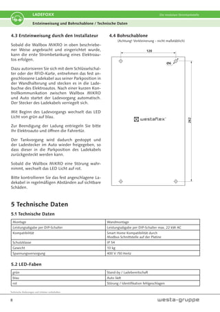 Technische Änderungen und Irrtümer vorbehalten.
8
LADEFOXX Die modulare Stromtankstelle
Ersteinweisung und Bohrschablone / Technische Daten
4.3 Ersteinweisung durch den Installateur
Sobald die Wallbox MIKRO in oben beschriebe-
ner Weise angebracht und eingerichtet wurde,
kann die erste Strombetankung eines Elektroau-
tos erfolgen.
Dazu autorisieren Sie sich mit dem Schlüsselschal-
ter oder der RFID-Karte, entnehmen das fest an-
geschlossene Ladekabel aus seiner Parkposition in
der Wandhalterung und stecken es in die Lade-
buchse des Elektroautos. Nach einer kurzen Kon-
trollkommunikation zwischen Wallbox MIKRO
und Auto startet der Ladevorgang automatisch.
Der Stecker des Ladekabels verriegelt sich.
Mit Beginn des Ladevorgangs wechselt das LED
Licht von grün auf blau.
Zur Beendigung der Ladung entriegeln Sie bitte
Ihr Elektroauto und öffnen die Fahrertür.
Der Tankvorgang wird dadurch gestoppt und
der Ladestecker im Auto wieder freigegeben, so
dass dieser in die Parkposition des Ladekabels
zurückgesteckt werden kann.
Sobald die Wallbox MIKRO eine Störung wahr-
nimmt, wechselt das LED Licht auf rot.
Bitte kontrollieren Sie das fest angeschlagene La-
dekabel in regelmäßigen Abständen auf sichtbare
Schäden.
120
262
Ø6
4.4 Bohrschablone
(Achtung! Verkleinerung - nicht maßstäblich)
5 Technische Daten
5.1 Technische Daten
Montage Wandmontage
Leistungsabgabe per DIP-Schalter Leistungsabgabe per DIP-Schalter max. 22 kW AC
Kompatibilität Smart Home Kompatibilität durch
Modbus Schnittstelle auf der Platine
Schutzklasse IP 54
Gewicht 10 kg
Spannungsversorgung 400 V /50 Hertz
5.2 LED-Faben
grün Stand-by / Ladebereitschaft
blau Auto lädt
rot Störung / Identifikation fehlgeschlagen
 